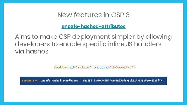 New features in CSP 3
unsafe-hashed-attributes
Aims to make CSP deployment simpler by allowing
developers to enable specific inline JS handlers
via hashes.

script-src 'unsafe-hashed-attributes' 'sha256-jzgBGA4UWFFmpOBq0JpdsySukE1FrEN5bUpoK8Z29fY='
