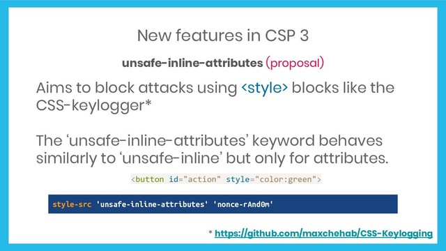New features in CSP 3
unsafe-inline-attributes (proposal)
Aims to block attacks using  blocks like the
CSS-keylogger*
The ‘unsafe-inline-attributes’ keyword behaves
similarly to ‘unsafe-inline’ but only for attributes.
<button id="action" style="color:green">
style-src 'unsafe-inline-attributes' 'nonce-rAnd0m'
* https://github.com/maxchehab/CSS-Keylogging
