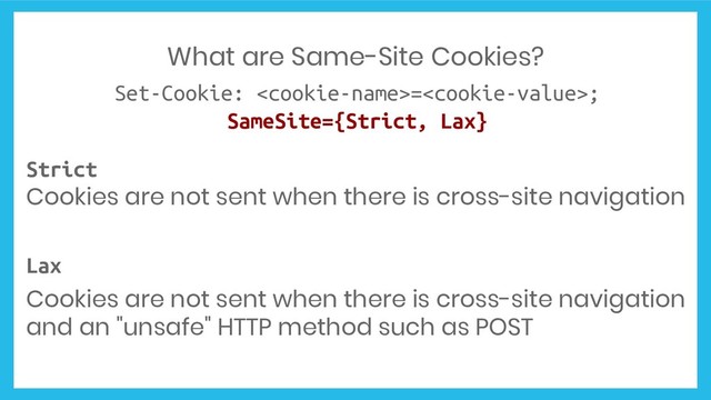 What are Same-Site Cookies?
Set-Cookie: =;
SameSite={Strict, Lax}
Strict
Cookies are not sent when there is cross-site navigation
Lax
Cookies are not sent when there is cross-site navigation
and an "unsafe" HTTP method such as POST
