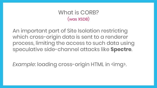 What is CORB?
(was XSDB)
An important part of Site Isolation restricting
which cross-origin data is sent to a renderer
process, limiting the access to such data using
speculative side-channel attacks like Spectre.
Example: loading cross-origin HTML in <img>.
