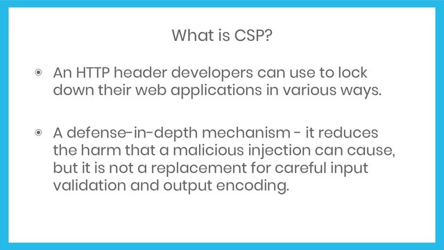 What is CSP?
◉ An HTTP header developers can use to lock
down their web applications in various ways.
◉ A defense-in-depth mechanism - it reduces
the harm that a malicious injection can cause,
but it is not a replacement for careful input
validation and output encoding.
