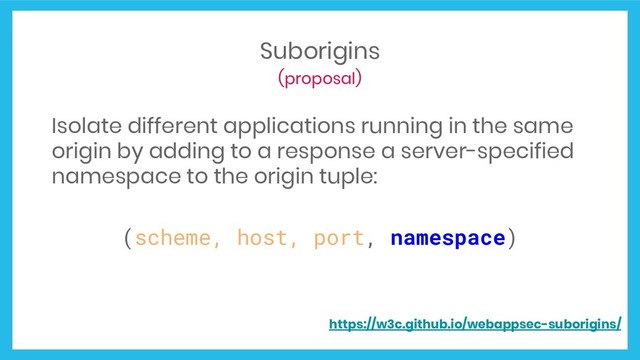 Suborigins
(proposal)
Isolate different applications running in the same
origin by adding to a response a server-specified
namespace to the origin tuple:
(scheme, host, port, namespace)
https://w3c.github.io/webappsec-suborigins/
