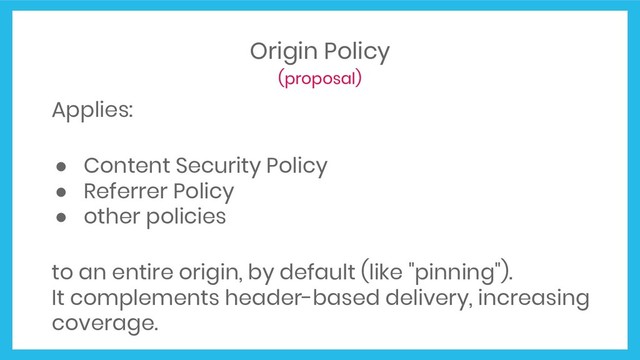 Origin Policy
(proposal)
Applies:
● Content Security Policy
● Referrer Policy
● other policies
to an entire origin, by default (like "pinning").
It complements header-based delivery, increasing
coverage.
