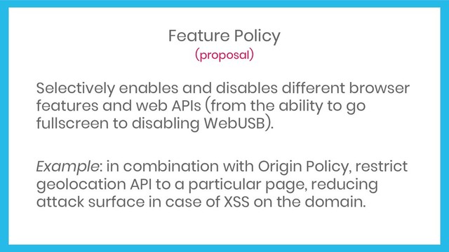 Feature Policy
(proposal)
Selectively enables and disables different browser
features and web APIs (from the ability to go
fullscreen to disabling WebUSB).
Example: in combination with Origin Policy, restrict
geolocation API to a particular page, reducing
attack surface in case of XSS on the domain.
