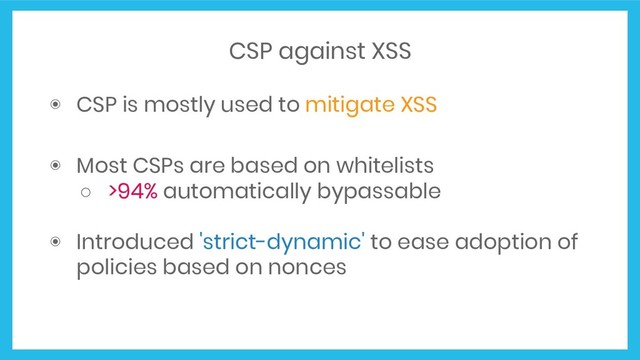 CSP against XSS
◉ CSP is mostly used to mitigate XSS
◉ Most CSPs are based on whitelists
○ >94% automatically bypassable
◉ Introduced 'strict-dynamic' to ease adoption of
policies based on nonces
