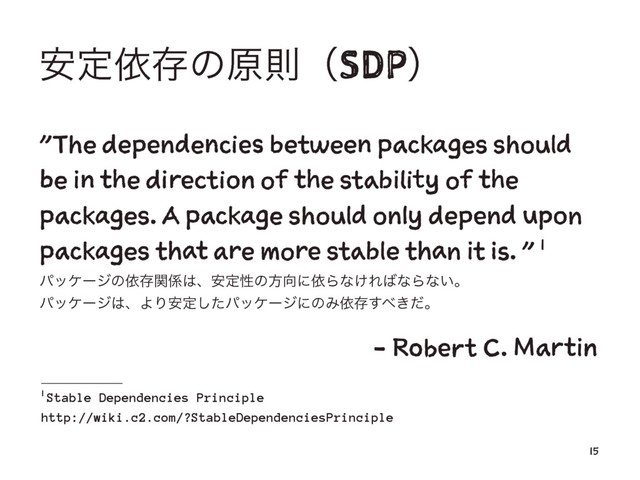 ҆ఆґଘͷݪଇʢSDPʣ
"The dependencies between packages should
be in the direction of the stability of the
packages. A package should only depend upon
packages that are more stable than it is. " 1
ύοέʔδͷґଘؔ܎͸ɺ҆ఆੑͷํ޲ʹґΒͳ͚Ε͹ͳΒͳ͍ɻ
ύοέʔδ͸ɺΑΓ҆ఆͨ͠ύοέʔδʹͷΈґଘ͢΂͖ͩɻ
ɹɹɹɹɹɹɹɹɹɹɹɹɹɹ- Robert C. Martin
1
Stable Dependencies Principle
http://wiki.c2.com/?StableDependenciesPrinciple
15
