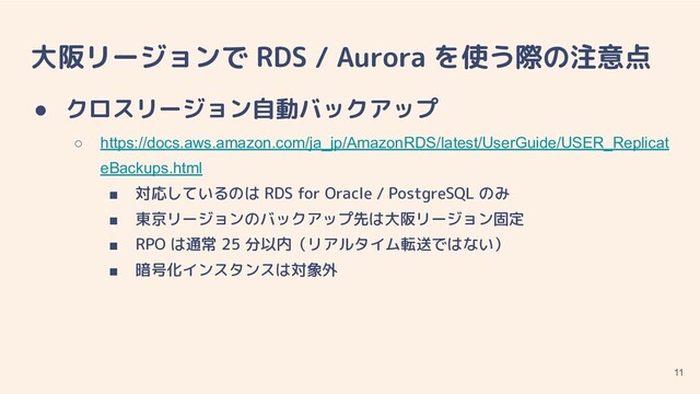 大阪リージョンで RDS / Aurora を使う際の注意点
● クロスリージョン自動バックアップ
○ https://docs.aws.amazon.com/ja_jp/AmazonRDS/latest/UserGuide/USER_Replicat
eBackups.html
■ 対応しているのは RDS for Oracle / PostgreSQL のみ
■ 東京リージョンのバックアップ先は大阪リージョン固定
■ RPO は通常 25 分以内（リアルタイム転送ではない）
■ 暗号化インスタンスは対象外
11

