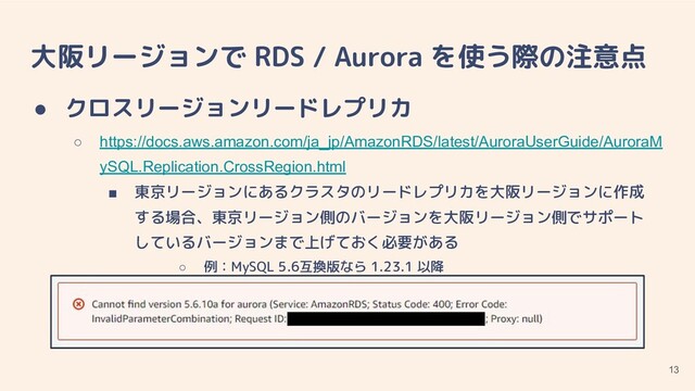 大阪リージョンで RDS / Aurora を使う際の注意点
● クロスリージョンリードレプリカ
○ https://docs.aws.amazon.com/ja_jp/AmazonRDS/latest/AuroraUserGuide/AuroraM
ySQL.Replication.CrossRegion.html
■ 東京リージョンにあるクラスタのリードレプリカを大阪リージョンに作成
する場合、東京リージョン側のバージョンを大阪リージョン側でサポート
しているバージョンまで上げておく必要がある
○ 例：MySQL 5.6互換版なら 1.23.1 以降
13
