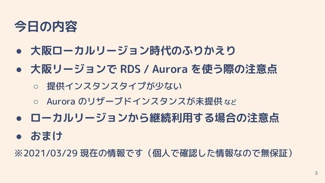 今日の内容
● 大阪ローカルリージョン時代のふりかえり
● 大阪リージョンで RDS / Aurora を使う際の注意点
○ 提供インスタンスタイプが少ない
○ Aurora のリザーブドインスタンスが未提供 など
● ローカルリージョンから継続利用する場合の注意点
● おまけ
※2021/03/29 現在の情報です（個人で確認した情報なので無保証）
3
