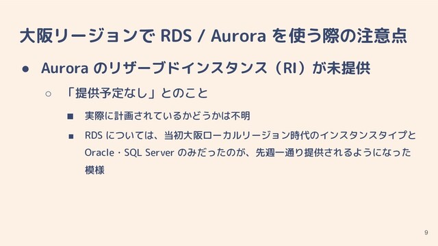 大阪リージョンで RDS / Aurora を使う際の注意点
● Aurora のリザーブドインスタンス（RI）が未提供
○ 「提供予定なし」とのこと
■ 実際に計画されているかどうかは不明
■ RDS については、当初大阪ローカルリージョン時代のインスタンスタイプと
Oracle・SQL Server のみだったのが、先週一通り提供されるようになった
模様
9
