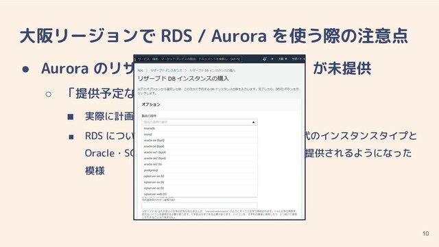 大阪リージョンで RDS / Aurora を使う際の注意点
● Aurora のリザーブドインスタンス（RI）が未提供
○ 「提供予定なし」とのこと
■ 実際に計画されているかどうかは不明
■ RDS については、当初大阪ローカルリージョン時代のインスタンスタイプと
Oracle・SQL Server のみだったのが、先週一通り提供されるようになった
模様
10
