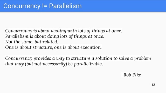 Concurrency != Parallelism
Concurrency is about dealing with lots of things at once.
Parallelism is about doing lots of things at once.
Not the same, but related.
One is about structure, one is about execution.
Concurrency provides a way to structure a solution to solve a problem
that may (but not necessarily) be parallelizable.
-Rob Pike
12
