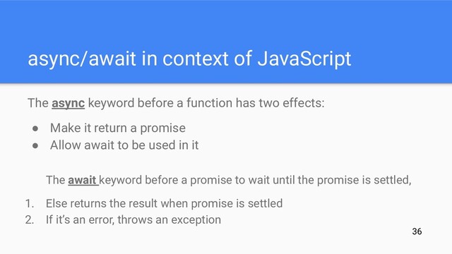 async/await in context of JavaScript
The async keyword before a function has two effects:
● Make it return a promise
● Allow await to be used in it
The await keyword before a promise to wait until the promise is settled,
1. Else returns the result when promise is settled
2. If it’s an error, throws an exception
36
