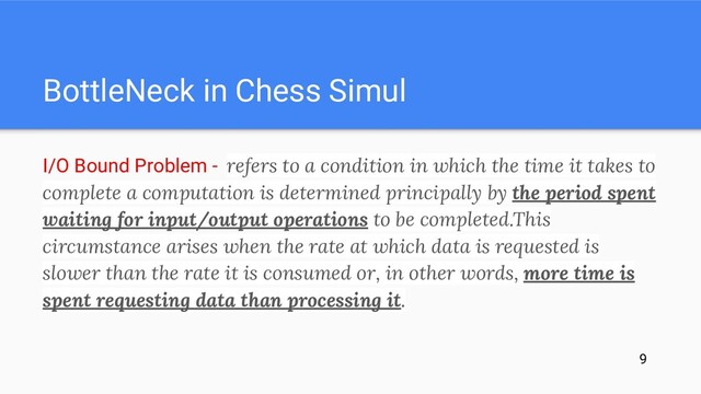 BottleNeck in Chess Simul
I/O Bound Problem - refers to a condition in which the time it takes to
complete a computation is determined principally by the period spent
waiting for input/output operations to be completed.This
circumstance arises when the rate at which data is requested is
slower than the rate it is consumed or, in other words, more time is
spent requesting data than processing it.
9
