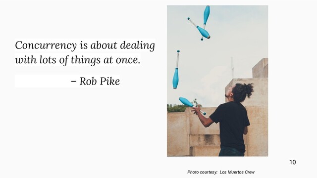 Concurrency is about dealing
with lots of things at once.
– Rob Pike
Photo courtesy: Los Muertos Crew
10
