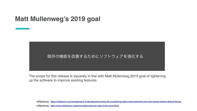 Matt Mullenweg’s 2019 goal
reference: https://wptavern.com/wordpress-5-3-development-kicks-off-ui-polishing-editor-improvements-and-new-twenty-twenty-default-theme
reference: https://www.slideshare.net/photomatt/wordpress-state-of-the-word-2018
The scope for this release is squarely in line with Matt Mullenweg 2019 goal of tightening
up the software to improve existing features.
طଘͷػೳΛվળ͢ΔͨΊʹιϑτ΢ΣΞΛڧԽ͢Δ
