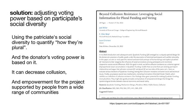 Using the patriciate's social
diversity to quantify “how they’re
plural”. 

And the donator’s voting power is
based on it. 

It can decrease collusion, 

And empowerment for the project
supported by people from a wide
range of communities
solution: adjusting voting
power based on participate’s
social diversity
https://papers.ssrn.com/sol3/papers.cfm?abstract_id=4311507
