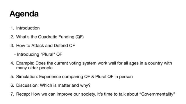 Agenda
1. Introduction

2. What’s the Quadratic Funding (QF)

3. How to Attack and Defend QF

• Introducing "Plural" QF

4. Example: Does the current voting system work well for all ages in a country with
many older people 

5. Simulation: Experience comparing QF & Plural QF in person 

6. Discussion: Which is matter and why?

7. Recap: How we can improve our society. It’s time to talk about “Governmentality”
