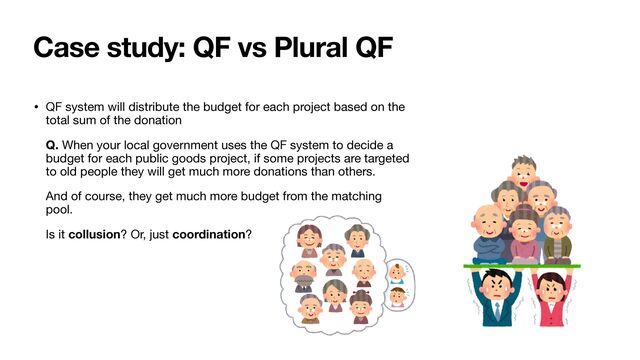 Case study: QF vs Plural QF
• QF system will distribute the budget for each project based on the
total sum of the donation

Q. When your local government uses the QF system to decide a
budget for each public goods project, if some projects are targeted
to old people they will get much more donations than others. 

And of course, they get much more budget from the matching
pool. 

Is it collusion? Or, just coordination?
