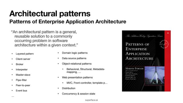 Architectural patterns
Patterns of Enterprise Application Architecture
• Domain logic patterns

• Data source patterns

• Object-relational patterns

• Behavioral, Structural, Metadata-
mapping, …

• Web presentation patterns

• MVC, Front controller, template p… 

• Distribution

• Concurrency & session state
superface.ai
“An architectural pattern is a general,
reusable solution to a commonly
occurring problem in software
architecture within a given context.”
• Layered pattern

• Client-server

• Broker

• Interpreter

• Master-slave

• Pipe-
fi
lter

• Peer-to-peer

• Event bus

…
