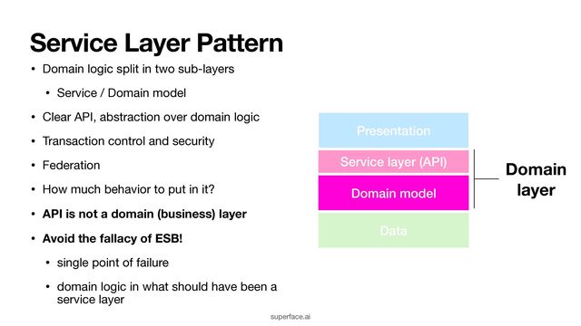 Service Layer Pattern
• Domain logic split in two sub-layers

• Service / Domain model

• Clear API, abstraction over domain logic

• Transaction control and security

• Federation

• How much behavior to put in it?

• API is not a domain (business) layer
• Avoid the fallacy of ESB!
• single point of failure

• domain logic in what should have been a
service layer
Domain model
Service layer (API) Domain 
layer
Presentation
Data
superface.ai
