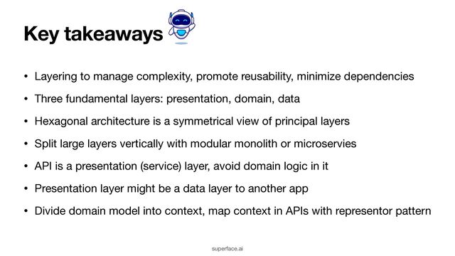 Key takeaways
• Layering to manage complexity, promote reusability, minimize dependencies

• Three fundamental layers: presentation, domain, data

• Hexagonal architecture is a symmetrical view of principal layers

• Split large layers vertically with modular monolith or microservies

• API is a presentation (service) layer, avoid domain logic in it

• Presentation layer might be a data layer to another app

• Divide domain model into context, map context in APIs with representor pattern
superface.ai
