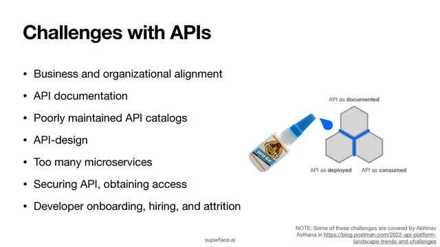 Challenges with APIs
• Business and organizational alignment

• API documentation

• Poorly maintained API catalogs

• API-design

• Too many microservices

• Securing API, obtaining access

• Developer onboarding, hiring, and attrition
API as deployed API as consumed
API as documented
NOTE: Some of these challenges are covered by Abhinav
Asthana in https://blog.postman.com/2022-api-platform-
landscape-trends-and-challenges
superface.ai
