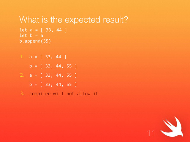What is the expected result?
1. a  =  [  33,  44  ]    
   b  =  [  33,  44,  55  ]    
2. a  =  [  33,  44,  55  ]    
   b  =  [  33,  44,  55  ]  
3. compiler  will  not  allow  it
11
let  a  =  [  33,  44  ]  
let  b  =  a  
b.append(55)  
