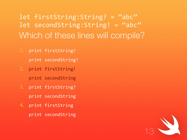 let  firstString:String?  =  “abc”  
let  secondString:String!  =  “abc”  
Which of these lines will compile?
1. print  firstString?  
   print  secondString!  
2. print  firstString!  
   print  secondString  
3. print  firstString?  
   print  secondString  
4. print  firstString  
   print  secondString
13
