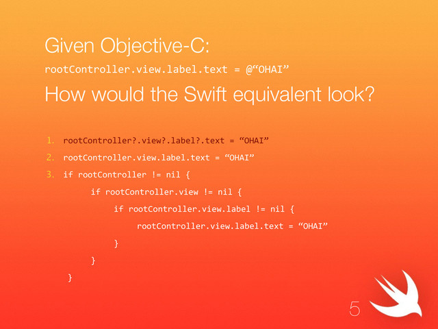 Given Objective-C:
!
How would the Swift equivalent look?
1. rootController?.view?.label?.text  =  “OHAI”  
2. rootController.view.label.text  =  “OHAI”  
3. if  rootController  !=  nil  {  
      if  rootController.view  !=  nil  {  
         if  rootController.view.label  !=  nil  {  
            rootController.view.label.text  =  “OHAI”  
         }  
      }  
   }
5
rootController.view.label.text  =  @“OHAI”  
