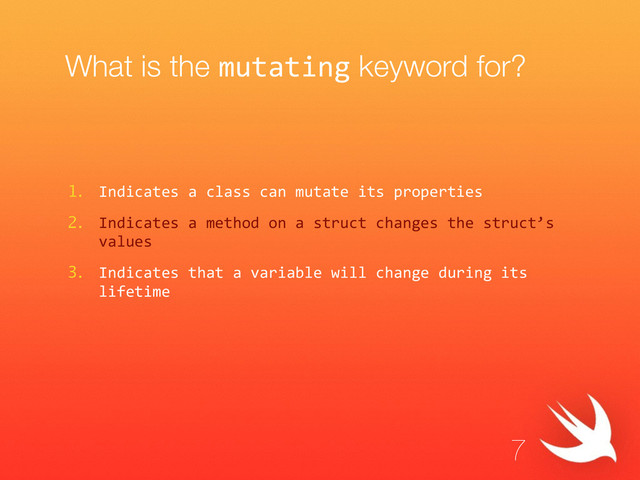 What is the mutating keyword for?
1. Indicates  a  class  can  mutate  its  properties  
2. Indicates  a  method  on  a  struct  changes  the  struct’s  
values  
3. Indicates  that  a  variable  will  change  during  its  
lifetime
7
