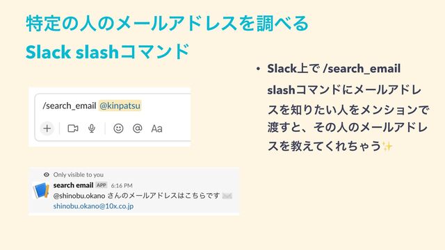 ಛఆͷਓͷϝʔϧΞυϨεΛௐ΂Δ
 
Slack slashίϚϯυ
• Slack্Ͱ /search_email
 
slashίϚϯυʹϝʔϧΞυϨ
εΛ஌Γ͍ͨਓΛϝϯγϣϯͰ
౉͢ͱɺͦͷਓͷϝʔϧΞυϨ
εΛڭ͑ͯ͘ΕͪΌ͏✨
