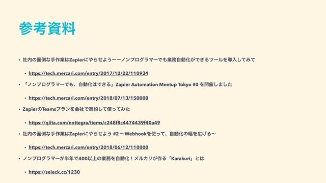 ࢀߟࢿྉ
• ࣾ಺ͷ໘౗ͳख࡞ۀ͸Zapierʹ΍ΒͤΑ͏ʔʔϊϯϓϩάϥϚʔͰ΋ۀ຿ࣗಈԽ͕Ͱ͖ΔπʔϧΛಋೖͯ͠Έͯ


• https://tech.mercari.com/entry/2017/12/22/110934


• ʮϊϯϓϩάϥϚʔͰ΋ɺࣗಈԽ͸Ͱ͖ΔʯZapier Automation Meetup Tokyo #0 Λ։࠵͠·ͨ͠


• https://tech.mercari.com/entry/2018/07/13/150000


• ZapierͷTeamsϓϥϯΛձࣾͰܖ໿ͯ͠࢖ͬͯΈͨ


• https://qiita.com/nottegra/items/c248f8c4474439f40a49


• ࣾ಺ͷ໘౗ͳख࡞ۀ͸Zapierʹ΍ΒͤΑ͏ #2 ʙWebhookΛ࢖ͬͯɺࣗಈԽͷ෯Λ޿͛Δʙ


• https://tech.mercari.com/entry/2018/06/12/110000


• ϊϯϓϩάϥϚʔ͕൒೥Ͱ400Ҏ্ͷۀ຿ΛࣗಈԽʂϝϧΧϦ͕࡞ΔʮKarakuriʯͱ͸


• https://seleck.cc/1230
