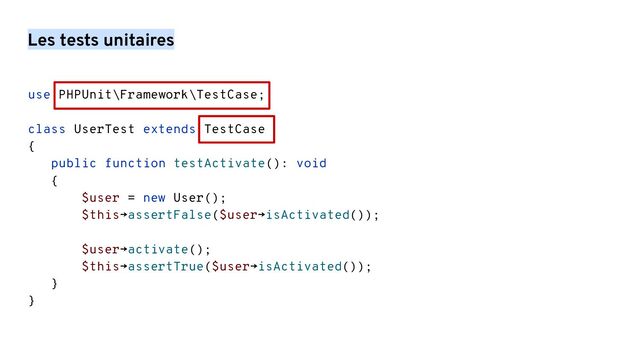 Les tests unitaires
use PHPUnit\Framework\TestCase;
class UserTest extends TestCase
{
public function testActivate(): void
{
$user = new User();
$this→assertFalse($user→isActivated());
$user→activate();
$this→assertTrue($user→isActivated());
}
}

