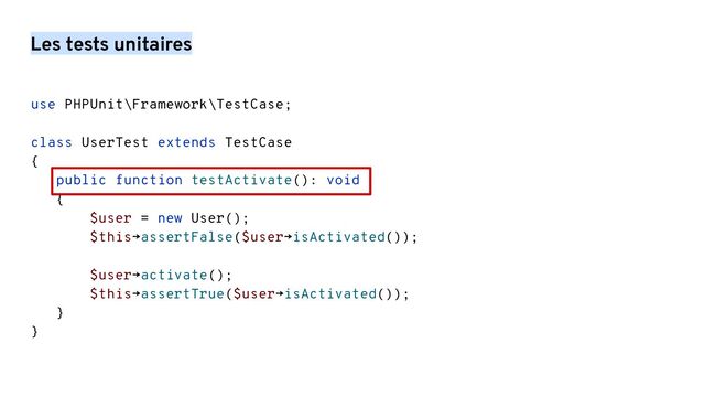 Les tests unitaires
use PHPUnit\Framework\TestCase;
class UserTest extends TestCase
{
public function testActivate(): void
{
$user = new User();
$this→assertFalse($user→isActivated());
$user→activate();
$this→assertTrue($user→isActivated());
}
}
