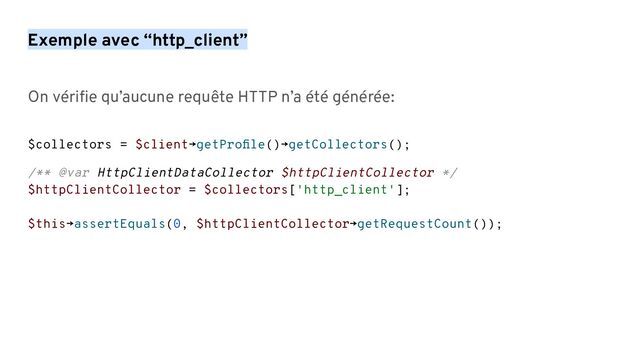 On vériﬁe qu’aucune requête HTTP n’a été générée:
$collectors = $client→getProﬁle()→getCollectors();
/** @var HttpClientDataCollector $httpClientCollector */
$httpClientCollector = $collectors['http_client'];
$this→assertEquals(0, $httpClientCollector→getRequestCount());
Exemple avec “http_client”
