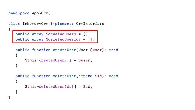 namespace App\Crm;
class InMemoryCrm implements CrmInterface
{
public array $createdUsers = [];
public array $deletedUserIds = [];
public function createUser(User $user): void
{
$this→createdUsers[] = $user;
}
public function deleteUser(string $id): void
{
$this→deletedUserIds[] = $id;
}
}
