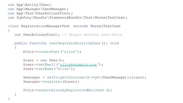 use App\Entity\User;
use App\Manager\UserManager;
use App\Test\UserActionsTrait ;
use Symfony\Bundle\FrameworkBundle \Test\KernelTestCase ;
class RegistrationManagerTest extends KernelTestCase
{
use UserActionsTrait ; // Helper methods used below
public function testRegisterExistingUser (): void
{
$this->createUser('alice');
$user = new User();
$user->setEmail('alice@example.org ');
$user->setName('Alice');
$manager = self::getContainer()->get(UserManager::class);
$manager->register($user);
$this->assertAlreadyRegisteredMailSent ();
}
}

