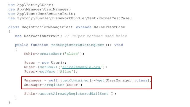 use App\Entity\User;
use App\Manager\UserManager;
use App\Test\UserActionsTrait ;
use Symfony\Bundle\FrameworkBundle \Test\KernelTestCase ;
class RegistrationManagerTest extends KernelTestCase
{
use UserActionsTrait ; // Helper methods used below
public function testRegisterExistingUser (): void
{
$this->createUser('alice');
$user = new User();
$user->setEmail('alice@example.org ');
$user->setName('Alice');
$manager = self::getContainer()->get(UserManager::class);
$manager->register($user);
$this->assertAlreadyRegisteredMailSent ();
}
}
