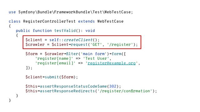 use Symfony\Bundle\FrameworkBundle\Test\WebTestCase;
class RegisterControllerTest extends WebTestCase
{
public function testValid(): void
{
$client = self::createClient();
$crawler = $client→request('GET', '/register');
$form = $crawler→ﬁlter('main form')→form([
'register[name]' => 'Test User',
'register[email]' => 'register@example.org',
]);
$client→submit($form);
$this→assertResponseStatusCodeSame(302);
$this→assertResponseRedirects('/register/conﬁrmation');
}
}
