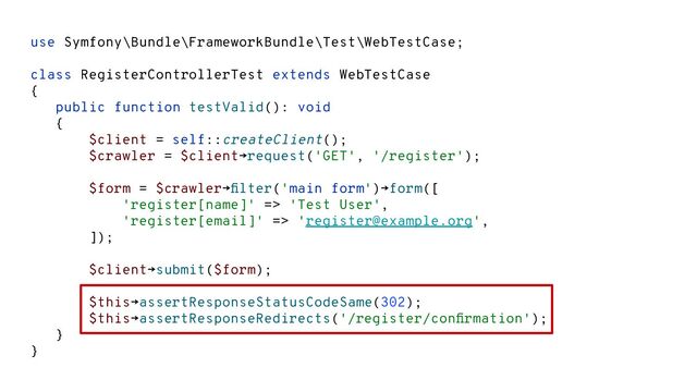 use Symfony\Bundle\FrameworkBundle\Test\WebTestCase;
class RegisterControllerTest extends WebTestCase
{
public function testValid(): void
{
$client = self::createClient();
$crawler = $client→request('GET', '/register');
$form = $crawler→ﬁlter('main form')→form([
'register[name]' => 'Test User',
'register[email]' => 'register@example.org',
]);
$client→submit($form);
$this→assertResponseStatusCodeSame(302);
$this→assertResponseRedirects('/register/conﬁrmation');
}
}
