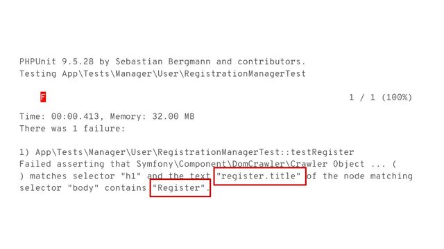 PHPUnit 9.5.28 by Sebastian Bergmann and contributors.
Testing App\Tests\Manager\User\RegistrationManagerTest
F 1 / 1 (100%)
Time: 00:00.413, Memory: 32.00 MB
There was 1 failure:
1) App\Tests\Manager\User\RegistrationManagerTest::testRegister
Failed asserting that Symfony\Component\DomCrawler\Crawler Object ... (
) matches selector "h1" and the text "register.title" of the node matching
selector "body" contains "Register".
