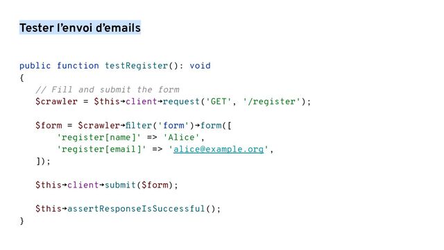 Tester l’envoi d’emails
public function testRegister(): void
{
// Fill and submit the form
$crawler = $this→client→request('GET', '/register');
$form = $crawler→ﬁlter('form')→form([
'register[name]' => 'Alice',
'register[email]' => 'alice@example.org',
]);
$this→client→submit($form);
$this→assertResponseIsSuccessful();
}
