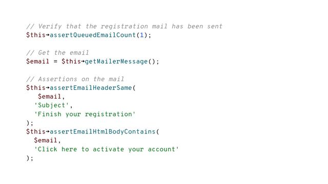// Verify that the registration mail has been sent
$this→assertQueuedEmailCount(1);
// Get the email
$email = $this→getMailerMessage();
// Assertions on the mail
$this→assertEmailHeaderSame(
$email,
'Subject',
'Finish your registration'
);
$this→assertEmailHtmlBodyContains(
$email,
'Click here to activate your account'
);
