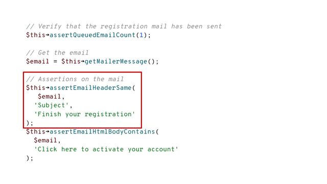 // Verify that the registration mail has been sent
$this→assertQueuedEmailCount(1);
// Get the email
$email = $this→getMailerMessage();
// Assertions on the mail
$this→assertEmailHeaderSame(
$email,
'Subject',
'Finish your registration'
);
$this→assertEmailHtmlBodyContains(
$email,
'Click here to activate your account'
);
