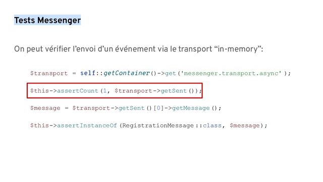 Tests Messenger
On peut vériﬁer l’envoi d’un événement via le transport “in-memory”:
$transport = self::getContainer()->get('messenger.transport.async' );
$this->assertCount(1, $transport->getSent());
$message = $transport->getSent()[0]->getMessage();
$this->assertInstanceOf (RegistrationMessage ::class, $message);
