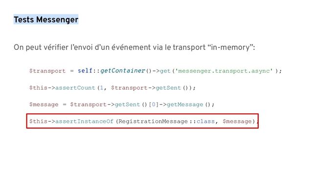 Tests Messenger
On peut vériﬁer l’envoi d’un événement via le transport “in-memory”:
$transport = self::getContainer()->get('messenger.transport.async' );
$this->assertCount(1, $transport->getSent());
$message = $transport->getSent()[0]->getMessage();
$this->assertInstanceOf (RegistrationMessage ::class, $message);
