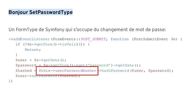Bonjour SetPasswordType
Un FormType de Symfony qui s’occupe du changement de mot de passe:
->addEventListener (FormEvents::POST_SUBMIT, function (PostSubmitEvent $e) {
if (!$e->getForm()->isValid()) {
Return;
}
$user = $e->getData();
$password = $e->getForm()->get('password')->getData();
$hashed = $this->userPasswordHasher ->hashPassword($user, $password);
$user->setPassword($hashed);
})
