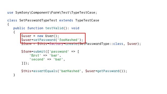 use Symfony\Component\Form\Test\TypeTestCase;
class SetPasswordTypeTest extends TypeTestCase
{
public function testValid(): void
{
$user = new User();
$user→setPassword('fooHashed');
$form = $this→factory→create(SetPasswordType::class, $user);
$form→submit(['password' => [
'ﬁrst' => 'bar',
'second' => 'bar',
]]);
$this→assertEquals('barHashed', $user→getPassword());
}
